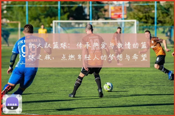 凯大叔篮球：传承热爱与激情的篮球之旅，点燃年轻人的梦想与希望