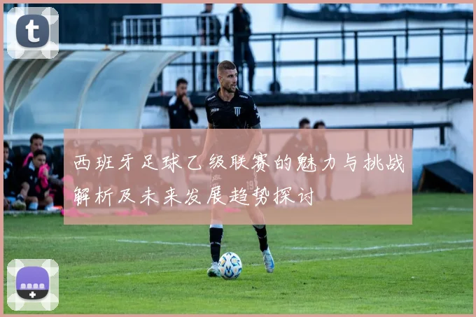 西班牙足球乙级联赛的魅力与挑战解析及未来发展趋势探讨