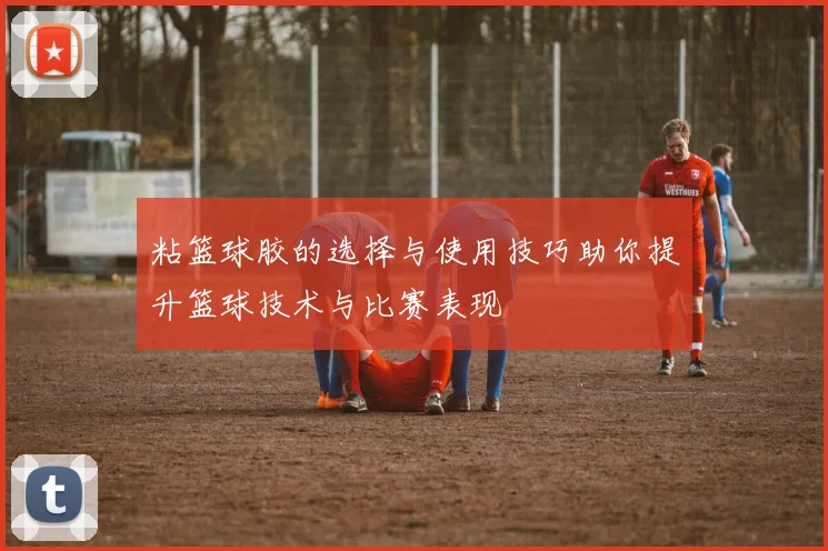 粘篮球胶的选择与使用技巧助你提升篮球技术与比赛表现