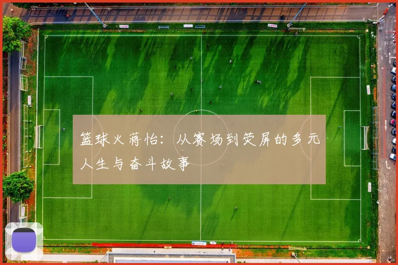 篮球火蒋怡：从赛场到荧屏的多元人生与奋斗故事